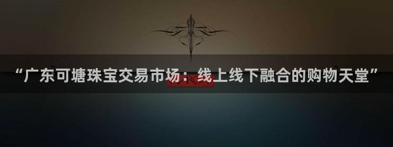 新航娱乐平台：“广东可塘珠宝交易市场：线上线下融合的购物天堂
