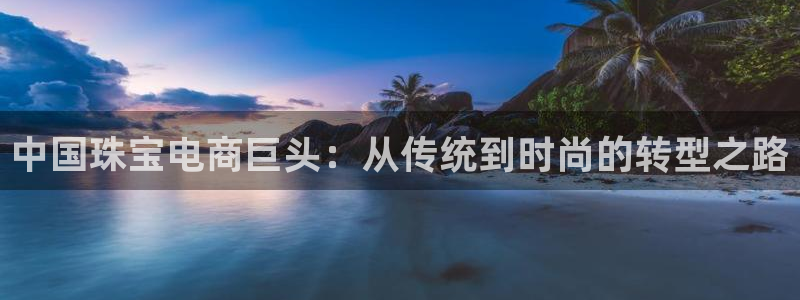 新航娱乐登陆：中国珠宝电商巨头：从传统到时尚的转型之路