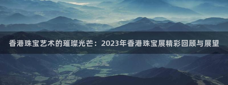 新航海娱乐会所怎么样啊：香港珠宝艺术的璀璨光芒：2023年香