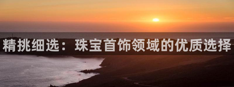 新航娱乐官网登录入口：精挑细选：珠宝首饰领域的优质选择