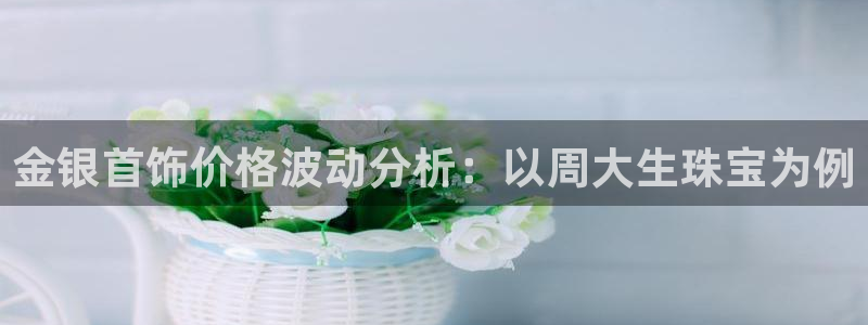 新航娱乐q被骗：金银首饰价格波动分析：以周大生珠宝为例