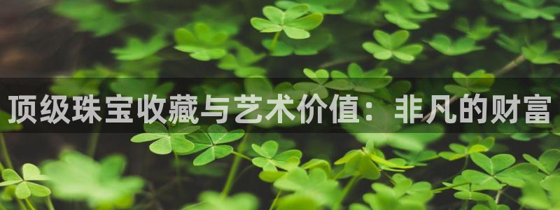 新航娱乐怎么样知乎：顶级珠宝收藏与艺术价值：非凡的财富